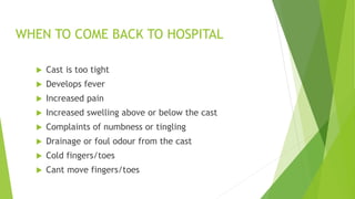 WHEN TO COME BACK TO HOSPITAL
 Cast is too tight
 Develops fever
 Increased pain
 Increased swelling above or below the cast
 Complaints of numbness or tingling
 Drainage or foul odour from the cast
 Cold fingers/toes
 Cant move fingers/toes
 