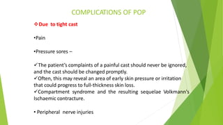 COMPLICATIONS OF POP
Due to tight cast
•Pain
•Pressure sores –
The patient’s complaints of a painful cast should never be ignored,
and the cast should be changed promptly.
Often, this may reveal an area of early skin pressure or irritation
that could progress to full-thickness skin loss.
Compartment syndrome and the resulting sequelae Volkmann's
Ischaemic contracture.
• Peripheral nerve injuries
 