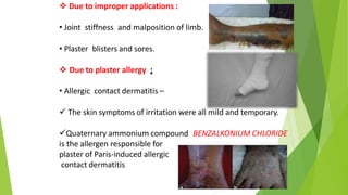  Due to improper applications :
• Joint stiffness and malposition of limb.
• Plaster blisters and sores.
 Due to plaster allergy :
• Allergic contact dermatitis –
 The skin symptoms of irritation were all mild and temporary.
Quaternary ammonium compound BENZALKONIUM CHLORIDE
is the allergen responsible for
plaster of Paris-induced allergic
contact dermatitis
 
