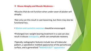  Disuse Atrophy and Muscle Weakness –
•Muscles that do not function when under cover of plaster will
atrophy
•Not only can this result in cast loosening, but there may also be
functional loss.
• Motion and isometric exercises should be encouraged.
•Prolonged non–weight-bearing treatment in a cast can also
result in disuse osteopenia, which can complicate recovery.
•Typically, radiographic features include loss of trabecular
pattern, a speckled or mottled appearance of the periarticular
surface, and a generalized “WASHED-OUT” appearance
 
