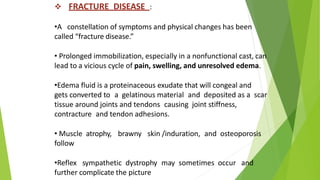  FRACTURE DISEASE :
•A constellation of symptoms and physical changes has been
called “fracture disease.”
• Prolonged immobilization, especially in a nonfunctional cast, can
lead to a vicious cycle of pain, swelling, and unresolved edema.
•Edema fluid is a proteinaceous exudate that will congeal and
gets converted to a gelatinous material and deposited as a scar
tissue around joints and tendons causing joint stiffness,
contracture and tendon adhesions.
• Muscle atrophy, brawny skin /induration, and osteoporosis
follow
•Reflex sympathetic dystrophy may sometimes occur and
further complicate the picture
 