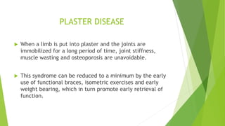 PLASTER DISEASE
 When a limb is put into plaster and the joints are
immobilized for a long period of time, joint stiffness,
muscle wasting and osteoporosis are unavoidable.
 This syndrome can be reduced to a minimum by the early
use of functional braces, isometric exercises and early
weight bearing, which in turn promote early retrieval of
function.
 