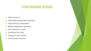 CONTRAINDICATIONS
 Open fractures
 Impending compartment syndrome
 Neurovascular compromise
 Reflex sympathetic dystrophy
 Skin infection or ulcers
 Swelling of the limb
 Allergy to cast material
 Comminuted fractures
 