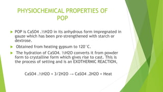 PHYSIOCHEMICAL PROPERTIES OF
POP
 POP is CaSO4 .½H2O in its anhydrous form impregnated in
gauze which has been pre-strengthened with starch or
dextrose.
 Obtained from heating gypsum to 120°C.
 The hydration of CaSO4. ½H2O converts it from powder
form to crystalline form which gives rise to cast. This is
the process of setting and is an EXOTHERMIC REACTION,
CaSO4 .½H2O + 3/2H2O → CaSO4 .2H2O + Heat
 