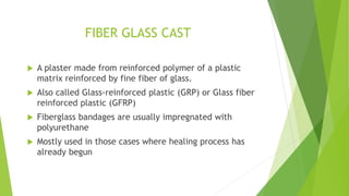 FIBER GLASS CAST
 A plaster made from reinforced polymer of a plastic
matrix reinforced by fine fiber of glass.
 Also called Glass-reinforced plastic (GRP) or Glass fiber
reinforced plastic (GFRP)
 Fiberglass bandages are usually impregnated with
polyurethane
 Mostly used in those cases where healing process has
already begun
 