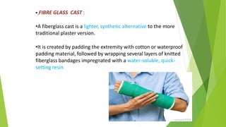  FIBRE GLASS CAST :
•A fiberglass cast is a lighter, synthetic alternative to the more
traditional plaster version.
•It is created by padding the extremity with cotton or waterproof
padding material, followed by wrapping several layers of knitted
fiberglass bandages impregnated with a water-soluble, quick-
setting resin
 