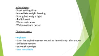 Advantages :
•Short setting time
•Immediate weight bearing
•Strong but weighs light
• Radiolucent
•Water resistance
•Wicks moisture better.
Disadvantages :
• High cost
• Can’t be applied over wet wounds or immediately after trauma
• Difficult to remove
• Leaves sharp edges
• Less mouldable
 