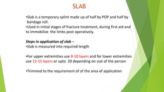 SLAB :
•Slab is a temporary splint made up of half by POP and half by
bandage roll.
•Used in initial stages of fracture treatment, during first aid and
to immobilize the limbs post operatively.
Steps in application of slab –
•Slab is measured into required length
•For upper extremities use 8-10 layers and for lower extremities
use 12-15 layers or upto 20 depending on size of the person
•Trimmed to the requirement of of the area of application
 