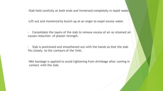 •Slab held carefully at both ends and immersed completely in tepid water.
•Lift out and momentarily bunch up at an angle to expel excess water.
• Consolidate the layers of the slab to remove excess of air as retained air
causes reduction of plaster strength.
• Slab is positioned and smoothened out with the hands so that the slab
fits closely to the contours of the limb.
•Wet bandage is applied to avoid tightening from shrinkage after coming in
contact with the slab.
 
