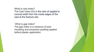 What is cast index?
The Cast Index (CI) is the ratio of sagittal to
coronal width from the inside edges of the
cast at the fracture site.
What is gap index?
The gap index is a measure of poor
moulding and excessive padding applied
before plaster application.
 