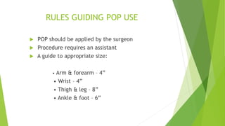 RULES GUIDING POP USE
 POP should be applied by the surgeon
 Procedure requires an assistant
 A guide to appropriate size:
• Arm & forearm – 4”
• Wrist – 4”
• Thigh & leg – 8”
• Ankle & foot – 6”
 