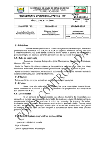 SECRETARIA DE SAUDE DO ESTADO DO PIAUI
LABORATORIO CENTRAL DE SAÚDE PUBLICA
“Dr. COSTA ALVARENGA.”
PROCEDIMENTO OPERACIONAL PADRÃO - POP
POP N°
25.1.01.03.024
TÍTULO: MICROSCÓPIO
Revisão
01
Página
2/6
ELABORADO POR: REVISADO POR: APROVADO POR
Ronaldo Costa
Gerente Técnico
Ismânia Maria Ramalho
Farmacêutica Bioquímica
Gildevane Vieira do
Nascimento
Farmacêutica Bioquímica
Data: _____ / _____ / ______
6.1.3 Objetivas
Tubos de lentes que formam a primeira imagem ampliada do objeto. Fornecida
geralmente nos aumentos 10X, 20X, 40X e 100X. As objetivas modernas de 40X, vem com
a lente frontal móvel para evitar danos à lâmina e a lente frontal. A objetiva de 40X moderna
possui diafragma-iris acionada por anéis para correção da espessura de lamínula.
6.1.4 Tubo de observação
Suporte de oculares. Existem três tipos: Monoculares, Bioculares e Trioculares.
O nosso é Biocular
Ajuste de Dioptria. Dioptria é a diferença da capacidade visual de cada olho. Nos tubos
destinados às oculares, existem controles giratórios que permitem o ajuste da dioptria.
Ajuste da distância interpupilar. Os tubos das oculares são móveis para permitir o ajuste da
distância interpupilar, que varia individualmente.
6.1.5 Oculares
Tubos com lentes por onde se realizam as observações microscópicas.
6.1.6 Platina
Mesa onde são colocadas as preparações para observações microscópicas.
Nelas se encontram acopladas o “charriot”, com comandos que permitem a movimentação
nas coordenadas X e Y.
6.1.7 Condensador
É um conjunto de lentes colocado logo abaixo da platina do microscópio que
concentra e fornece luz necessária à iluminação do objeto em estudo. O diafragma-íris do
condensador (diafragma de abertura) é crítico na formação da imagem. Se estiver
totalmente aberto, a imagem torna-se menos nítida devido à reflexão da luz. Quando muito
fechado, se obtém menor resolução e diminuição da nitidez com o aumento da refringência
do material. Para se obter uma boa imagem, o condensador deverá estar mais próximo
possível da lâmina.
6.1.8 Controle de ajuste macrométrico e micrométrico
Ligar o cabo elétrico na tomada
Ligar a lâmpada
Colocar o preparado no microscópio
 