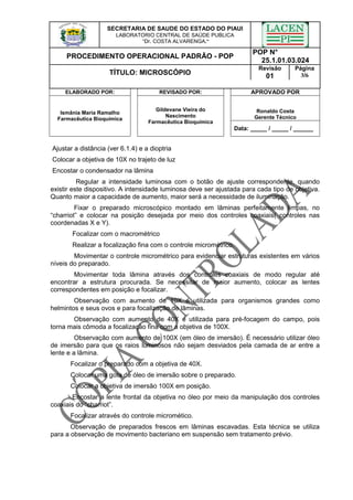 SECRETARIA DE SAUDE DO ESTADO DO PIAUI
LABORATORIO CENTRAL DE SAÚDE PUBLICA
“Dr. COSTA ALVARENGA.”
PROCEDIMENTO OPERACIONAL PADRÃO - POP
POP N°
25.1.01.03.024
TÍTULO: MICROSCÓPIO
Revisão
01
Página
3/6
ELABORADO POR: REVISADO POR: APROVADO POR
Ronaldo Costa
Gerente Técnico
Ismânia Maria Ramalho
Farmacêutica Bioquímica
Gildevane Vieira do
Nascimento
Farmacêutica Bioquímica
Data: _____ / _____ / ______
Ajustar a distância (ver 6.1.4) e a dioptria
Colocar a objetiva de 10X no trajeto de luz
Encostar o condensador na lâmina
Regular a intensidade luminosa com o botão de ajuste correspondente, quando
existir este dispositivo. A intensidade luminosa deve ser ajustada para cada tipo de objetiva.
Quanto maior a capacidade de aumento, maior será a necessidade de iluminação.
Fixar o preparado microscópico montado em lâminas perfeitamente limpas, no
“charriot” e colocar na posição desejada por meio dos controles coaxiais( controles nas
coordenadas X e Y).
Focalizar com o macrométrico
Realizar a focalização fina com o controle micrométrico.
Movimentar o controle micrométrico para evidenciar estruturas existentes em vários
níveis do preparado.
Movimentar toda lâmina através dos controles coaxiais de modo regular até
encontrar a estrutura procurada. Se necessitar de maior aumento, colocar as lentes
correspondentes em posição e focalizar.
Observação com aumento de 10X é utilizada para organismos grandes como
helmintos e seus ovos e para focalização de lâminas.
Observação com aumento de 40X é utilizada para pré-focagem do campo, pois
torna mais cômoda a focalização fina com a objetiva de 100X.
Observação com aumento de 100X (em óleo de imersão). É necessário utilizar óleo
de imersão para que os raios luminosos não sejam desviados pela camada de ar entre a
lente e a lâmina.
Focalizar o preparado com a objetiva de 40X.
Colocar uma gota de óleo de imersão sobre o preparado.
Colocar a objetiva de imersão 100X em posição.
Encostar a lente frontal da objetiva no óleo por meio da manipulação dos controles
coaxiais do “charriot”.
Focalizar através do controle micromético.
Observação de preparados frescos em lâminas escavadas. Esta técnica se utiliza
para a observação de movimento bacteriano em suspensão sem tratamento prévio.
 