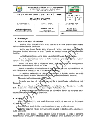 SECRETARIA DE SAUDE DO ESTADO DO PIAUI
LABORATORIO CENTRAL DE SAÚDE PUBLICA
“Dr. COSTA ALVARENGA.”
PROCEDIMENTO OPERACIONAL PADRÃO - POP
POP N°
25.1.01.03.024
TÍTULO: MICROSCÓPIO
Revisão
01
Página
4/6
ELABORADO POR: REVISADO POR: APROVADO POR
Ronaldo Costa
Gerente Técnico
Ismânia Maria Ramalho
Farmacêutica Bioquímica
Gildevane Vieira do
Nascimento
Farmacêutica Bioquímica
Data: _____ / _____ / ______
6.2 Manutenção
6.2.1 Cuidados com o microscópio
Durante o uso, nunca soprar as lentes para retirar a poeira, pois micropartículas de
saliva pode se depositar nas lentes.
Nunca usar lenços faciais para limpeza de lentes, pois estes podem conter
filamentos de vidro que riscam a lente. Poderão ser usados tecidos de linho ou algodão
hidrófilo.
Nunca limpar as lentes com o tecido especial para limpeza de lentes secas.
Seguir rigorosamente as instruções do fabricante do equipamento quanto ao uso de
solventes para a limpeza.
Nunca usar álcool para a limpeza de lentes, pois a cola usada na montagem das
mesmas é frequentemente solúvel em álcool.
Limpar o óleo residual das objetivas no final de cada uso com algodão hidrófilo, ou
uma flanela macia, umedecida em xilol ou em éter-acetona 1:1
Nunca deixar os orifícios de conexão das objetivas e oculares abertos. Mantê-los
fechados por plug de proteção adequados ou com as próprias oculares ou objetivas.
Não tocar nas lentes com as mãos.
Somente usar óleo de imersão que atenda a especificação estabelecida pelo
fabricante.
Nunca usar óleo de imersão para trabalhos com objetivas que não sejam de imersão.
Estes óleos danificam as substâncias de montagem destas objetivas.
Os microscópios devem ser colocados em superfícies isentas de vibrações e não
são recomendadas mudanças de localização.
6.2.2 Limpeza
Corpo - Usar álcool ou uma flanela levemente umedecida com água pra limpeza do
corpo do microscópio.
Quando usar a flanela úmida, secar imediatamente com uma flanela seca.
Lubrificar as partes móveis com lubrificante derivado do petróleo, como vaselina, ou
outro lubrificante.
Lentes e partes óticas – Retirar a poeira usando ar expulso por bulbo de borracha.
Para limpar as lentes, usar tecido especial para limpeza de lentes levemente umedecido em
 