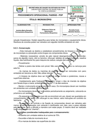 SECRETARIA DE SAUDE DO ESTADO DO PIAUI
LABORATORIO CENTRAL DE SAÚDE PUBLICA
“Dr. COSTA ALVARENGA.”
PROCEDIMENTO OPERACIONAL PADRÃO - POP
POP N°
25.1.01.03.024
TÍTULO: MICROSCÓPIO
Revisão
01
Página
5/6
ELABORADO POR: REVISADO POR: APROVADO POR
Ronaldo Costa
Gerente Técnico
Ismânia Maria Ramalho
Farmacêutica Bioquímica
Gildevane Vieira do
Nascimento
Farmacêutica Bioquímica
Data: _____ / _____ / ______
solução limpadora(ex: Kodak) específica para lentes de microscópio e equipamento óticos.
Resíduos de corantes podem ser retirados com algodão hidrófilo embebido em xilol.
6.2.3 - Conservação
- Esta instrução se destina a estabelecer procedimentos de limpeza e conservação
de microscópio e a prevenção contra fungos nos componentes óticos.
- Materiais necessários: pincéis de pelo natural desengordurado com álcool-éter,
panos de algodão macio, xilol ou benzina, sílica-gel, tabletes de para-formaldeído, vaselina
líquida, óleo lubrificante fino para máquina de costura, solução éter-acetona 1:1.
- Procedimento:
- Retirar a poeira das lentes com pincel. Não usar espanador, pano ou camurça para
este fim.
- As marcas de dedos ou manchas de gorduras devem ser removidas com pano
embebido em benzina ou xilol. Não utilizar álcool.
- A limpeza da objetiva deve ser limitada às lentes frontais e posteriores, roscas e
superfícies externas.
- Imediatamente após finalização do trabalho, limpar o óleo de imersão da objetiva
com flanela limpa e macia, embebida em solução 1:1 de éter-acetona.
- Manter o instrumento em local ventilado e seco. Os microscópios devem ser mantidos
em ambientes com umidade relativa de 65%.
- Os microscópios devem ser submetidos periodicamente ao arejamento, colocando-os
próximos a um ventilador.
- Os pequenos componentes que não se encontram em uso, devem ser guardados em
compartimentos bem secos com sílica-gel no seu interior, salvo instruções em contrário do
fabricante.
- Os parafusos de controle e de fixação de componentes devem ser retirados pelo
menos anualmente, lavados com solvente e lubrificados com óleo, pois a graxa utilizada
pelo fabricante, seca e dificulta a manobra com estas peças. O mesmo deve ser realizado
com a engrenagem do “charriot”.
Condições consideradas inadequadas para o armazenamento:
- Ambiente com umidade relativa do ar acima de 75%.
- Escuridão e falta de movimento de ar.
- Pó e marcas de dedos nas superfícies de vidro
 