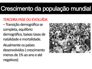 TERCEIRA FASE OU EVOLUÍDA
– Transição demográfica se
completa, equilíbrio
demográfico, baixas taxas de
natalidade e mortalidade.
Atualmente os países
desenvolvidos ( crescimento
menos de 1% ao ano e até
negativos)
 