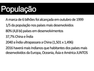 A marca de 6 bilhões foi alcançada em outubro de 1999
1/5 da população nos países mais desenvolvidos
80% (4,8 bi) países em desenvolvimentos
37,7% China e Índia
2040 a Índia ultrapassara a China (1,501 x 1,496)
2016 haverá mais Indianos que habitantes dos países mais
desenvolvidos da Europa, Oceania, Ásia e América JUNTOS
 