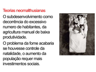 Teorias neomalthusianas
O subdesenvolvimento como
decorrência do excessivo
numero de habitantes, da
agricultura manual de baixa
produtividade.
O problema da fome acabaria
se houvesse controle da
natalidade, o aumento da
população requer mais
investimentos sociais.
 