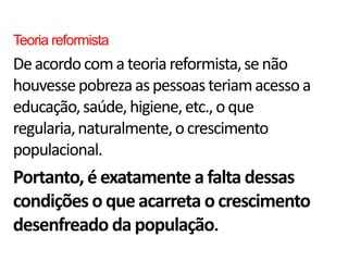 Teoria reformista
De acordo com a teoria reformista, se não
houvesse pobreza as pessoas teriam acesso a
educação, saúde, higiene, etc., o que
regularia, naturalmente, o crescimento
populacional.
Portanto, é exatamente a falta dessas
condições o que acarreta o crescimento
desenfreado da população.
 