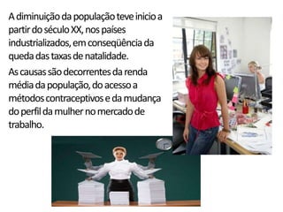 A diminuição da população teve inicio a
partir do século XX, nos países
industrializados, em conseqüência da
queda das taxas de natalidade.
As causas são decorrentes da renda
média da população, do acesso a
métodos contraceptivos e da mudança
do perfil da mulher no mercado de
trabalho.
 