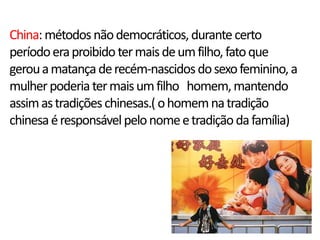 China: métodos não democráticos, durante certo
período era proibido ter mais de um filho, fato que
gerou a matança de recém-nascidos do sexo feminino, a
mulher poderia ter mais um filho homem, mantendo
assim as tradições chinesas.( o homem na tradição
chinesa é responsável pelo nome e tradição da família)
 