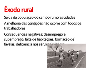 Êxodo rural
Saída da população do campo rumo as cidades
A melhoria das condições não ocorre com todos os
trabalhadores
Consequências negativas: desemprego e
subemprego, falta de habitações, formação de
favelas, deficiência nos serviços públicos
 
