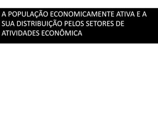 A POPULAÇÃO ECONOMICAMENTE ATIVA E A
SUA DISTRIBUIÇÃO PELOS SETORES DE
ATIVIDADES ECONÔMICA
 
