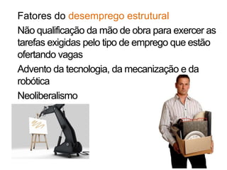 Fatores do desemprego estrutural
Não qualificação da mão de obra para exercer as
tarefas exigidas pelo tipo de emprego que estão
ofertando vagas
Advento da tecnologia, da mecanização e da
robótica
Neoliberalismo
 