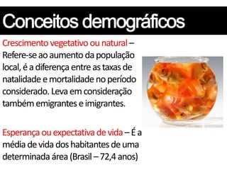 Crescimento vegetativo ou natural –
Refere-se ao aumento da população
local, é a diferença entre as taxas de
natalidade e mortalidade no período
considerado. Leva em consideração
também emigrantes e imigrantes.

Esperança ou expectativa de vida – É a
média de vida dos habitantes de uma
determinada área (Brasil – 72,4 anos)
 