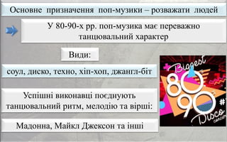 Основне призначення поп-музики – розважати людей
Мадонна, Майкл Джексон та інші
У 80-90-х рр. поп-музика має переважно
танцювальний характер
соул, диско, техно, хіп-хоп, джангл-біт
Успішні виконавці поєднують
танцювальний ритм, мелодію та вірші:
Види:
 