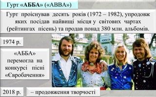 Гурт проіснував десять років (1972 – 1982), упродовж
яких посідав найвищі місця у світових чартах
(рейтингах пісень) та продав понад 380 млн. альбомів.
Гурт «АББА» («ABBA»)
«АББА»
перемогла на
конкурсі пісні
«Євробачення»
1974 р.
2018 р. – продовження творчості
 