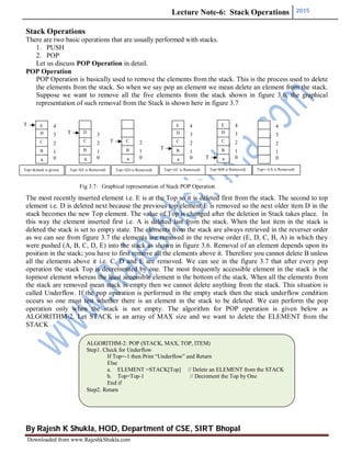 Lecture Note-6: Stack Operations 2015
By Rajesh K Shukla, HOD, Department of CSE, SIRT Bhopal
Downloaded from www.RajeshkShukla.com
Stack Operations
There are two basic operations that are usually performed with stacks.
1. PUSH
2. POP
Let us discuss POP Operation in detail.
POP Operation
POP Operation is basically used to remove the elements from the stack. This is the process used to delete
the elements from the stack. So when we say pop an element we mean delete an element from the stack.
Suppose we want to remove all the five elements from the stack shown in figure 3.6, the graphical
representation of such removal from the Stack is shown here in figure 3.7
The most recently inserted element i.e. E is at the Top so it is deleted first from the stack. The second to top
element i.e. D is deleted next because the previous top element E is removed so the next older item D in the
stack becomes the new Top element. The value of Top is changed after the deletion in Stack takes place. In
this way the element inserted first i.e. A is deleted last from the stack. When the last item in the stack is
deleted the stack is set to empty state. The elements from the stack are always retrieved in the reverser order
as we can see from figure 3.7 the elements are removed in the reverse order (E, D, C, B, A) in which they
were pushed (A, B, C, D, E) into the stack as shown in figure 3.6. Removal of an element depends upon its
position in the stack; you have to first remove all the elements above it. Therefore you cannot delete B unless
all the elements above it i.e. C, D and E are removed. We can see in the figure 3.7 that after every pop
operation the stack Top is decremented by one. The most frequently accessible element in the stack is the
topmost element whereas the least accessible element is the bottom of the stack. When all the elements from
the stack are removed mean stack is empty then we cannot delete anything from the stack. This situation is
called Underflow. If the pop operation is performed in the empty stack then the stack underflow condition
occurs so one must test whether there is an element in the stack to be deleted. We can perform the pop
operation only when the stack is not empty. The algorithm for POP operation is given below as
ALGORITHM-2. Let STACK is an array of MAX size and we want to delete the ELEMENT from the
STACK
ALGORITHM-2: POP (STACK, MAX, TOP, ITEM)
Step1. Check for Underflow
If Top=-1 then Print “Underflow” and Return
Else
a. ELEMENT =STACK[Top] // Delete an ELEMENT from the STACK
b. Top=Top-1 // Decrement the Top by One
End if
Step2. Return
Fig 3.7: Graphical representation of Stack POP Operation
4
3
2
1
0
E
D
C
B
A
T
o
4
3
2
1
0
3
2
1
0
D
C
B
A
T
o
2
1
0
C
B
A
T
o
4
3
2
1
0
E
D
C
B
A
T
o
4
3
2
1
0
E
D
C
B
A
T
o
Top=4(stack is given) Top=3(E is Removed) Top=2(D is Removed) Top=1(C is Removed) Top=0(B is Removed) Top=-1(A is Removed)
 