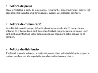 • Política de preus
El preu s'establirà a partir de la demanda, remarcant el preu moderat del bolígraf i el
preu alt de les càpsules amb llaminadures, buscant uns ingressos constants.
• Política de comunicació
La publicitat es realitzarà per televisió, d'una forma moderada. El que es busca
sobretot és el boca a boca, amb la venta a locals al costat de centres escolars i, per
tant, amb una influència social dels alumnes que el comprin sobre els que no el
comprin.
• Política de distribució
S'utilitzarà la venda indirecta, al majorista, com a client principal els locals propers a
centres escolars, qui a la vegada tindran els estudiants com a clients.
 