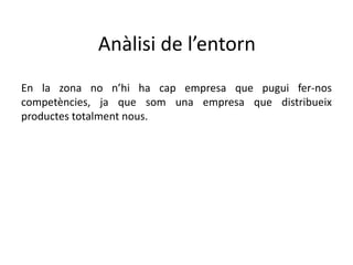 Anàlisi de l’entorn
En la zona no n’hi ha cap empresa que pugui fer-nos
competències, ja que som una empresa que distribueix
productes totalment nous.
 