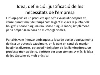 Idea, definició i justificació de les
necessitats de l’empresa
El “Pop-pen” és un producte que se’ns va acudir després de
veure durant molt de temps com la gent xuclava la punta dels
bolígrafs, sense ninguna raó, sense ningun sabor, simplement,
per a omplir-se la boca de microorganismes.
Per això, vam innovar amb aquesta idea de portar aquesta mena
de tic a un autèntic gaudiment, on la gent en canvi de menjar
bactèries diverses, pot gaudir del sabor de les llaminadures, un
producte molt addictiu, perfecte per a un comerç. A més, la idea
de les càpsules és molt pràctica.
 