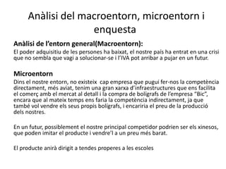 Anàlisi del macroentorn, microentorn i
enquesta
Anàlisi de l’entorn general(Macroentorn):
El poder adquisitiu de les persones ha baixat, el nostre país ha entrat en una crisi
que no sembla que vagi a solucionar-se i l’IVA pot arribar a pujar en un futur.
Microentorn
Dins el nostre entorn, no existeix cap empresa que pugui fer-nos la competència
directament, més aviat, tenim una gran xarxa d’infraestructures que ens facilita
el comerç amb el mercat al detall i la compra de bolígrafs de l’empresa “Bic”,
encara que al mateix temps ens faria la competència indirectament, ja que
també vol vendre els seus propis bolígrafs, i encariria el preu de la producció
dels nostres.
En un futur, possiblement el nostre principal competidor podrien ser els xinesos,
que poden imitar el producte i vendre’l a un preu més barat.
El producte anirà dirigit a tendes properes a les escoles
 