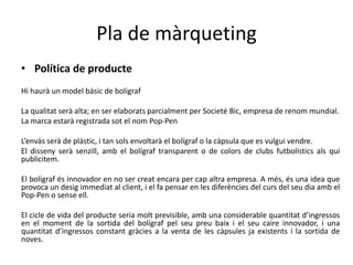 Pla de màrqueting
• Política de producte
Hi haurà un model bàsic de bolígraf
La qualitat serà alta; en ser elaborats parcialment per Societé Bic, empresa de renom mundial.
La marca estarà registrada sot el nom Pop-Pen
L’envàs serà de plàstic, i tan sols envoltarà el bolígraf o la càpsula que es vulgui vendre.
El disseny serà senzill, amb el bolígraf transparent o de colors de clubs futbolístics als qui
publicitem.
El bolígraf és innovador en no ser creat encara per cap altra empresa. A més, és una idea que
provoca un desig immediat al client, i el fa pensar en les diferències del curs del seu dia amb el
Pop-Pen o sense ell.
El cicle de vida del producte seria molt previsible, amb una considerable quantitat d’ingressos
en el moment de la sortida del bolígraf pel seu preu baix i el seu caire innovador, i una
quantitat d’ingressos constant gràcies a la venta de les càpsules ja existents i la sortida de
noves.
 
