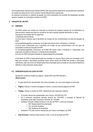 Os Procedimentos Operacionais Padrão (POPs) são documentos eletrônicos (eventualmente impressos
em papel) que descrevem como conduzir rotinas laboratoriais e gerenciais.
As pessoas envolvidas no sistema de gestão do LCQ (Laboratório de Controle de Qualidade) deverão
sempre respeitar as instruções contidas nos POPs.
2. CRIAÇÃO DE UM POP
2.1. EMISSÃO
Os POPs podem ser criados por instrução ou iniciativa de qualquer pessoa de um laboratório ou
área de apoio, desde que seja um consenso de toda a equipe daquele laboratório ou área.
Os passos da emissão são os seguintes :
1) Redação pelo Emitente.
2) Envio para o Revisor que é escolhido em função do seu conhecimento na área de atuação do
POP.
3) Correções/sugestões sucessivas via E-Mail até acerto entre o Emitente e o Revisor.
4) Envio para o Aprovador que é escolhido em função do seu conhecimento e do seu grau de
autoridade na área de atuação do POP.
5) Correções/sugestões sucessivas via E-Mail até acerto entre o Emitente e o Aprovador com
eventuais consultas ao Revisor e à Gerência da Qualidade.
6) Envio do POP final pelo Emitente ao Responsável Documentação
O Emitente do POP é responsável pela sua emissão em arquivo Word, pela sua circulação via E-
Mail para revisão e aprovação (podendo haver várias trocas de E-Mail até revisão e aprovação
definitivas), pelo seu envio ao Responsável Documentação para emissão do documento eletrônico
definitivo e das eventuais cópias papel.
2.2. APRESENTAÇÃO DA CAPA DO POP
Apresentar conforme modelo da página 1 deste POP (CA-POP-GQ-001).
Observações:
• A capa deverá ser apresentada, fora raras exceções, em uma única página (a primeira).
• Página: Colocar o número da página e indicar o número total de páginas do POP.
• Código: Indicar o número do POP, obedecendo aos seguintes critérios:
• O número deverá ser apresentado sob a forma: CA-POP-XX-YYY
• Os 5 primeiros caracteres deverão sempre ser "CA-POP", a exceção do Manual da
Qualidade onde estes caracteres deverão ser “CA-MQ”.
• Substituir XX pelo Código da Área ou do tipo de POP´s, como por exemplo :
• RD: Responsável Documentação
• CA: Controle Analítico
• GQ: Gerência da Qualidade
• Substituir YYY pelo número seqüencial, por ordem cronológica, do POP.
• Data Emissão: Colocar nesse campo o mês e ano da emissão do POP.
 