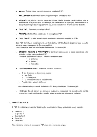 • Versão: Colocar nesse campo o número da versão do POP.
• ÁREA EMITENTE: Identificar a área responsável pela emissão do POP.
• ASSUNTO: O assunto, embora deva ser o mais conciso possível, deverá refletir toda a
extensão de atuação do POP. Por exemplo, se o POP tratar de operação, de manutenção e
de ajuste/calibração de um equipamento "X", todos esses termos deverão constar do título.
• OBJETIVO : Descrever o objetivo do POP.
• APLICAÇÃO : Identificar a(s) área(s) de aplicação do POP
• DIVULGAÇÃO : o texto abaixo deverá ser repetido neste item em todos os POPs :
Este POP é divulgado eletronicamente via Rede da PAJ MOREL ficando disponível para consulta
somente para o Laboratório de Controle Analítico.
Uma cópia papel pode ser emitida pelo Responsável Documentação:
• EMISSÃO, REVISÃO E APROVAÇÃO : Identificar responsáveis e áreas respectivas pela
emissão, revisão e aprovação do POP.
Conforme comentado no item 2.1, deverão ser identificados :
o Emitente;
o Revisor;
o Aprovador.
• USUÁRIOS PRINCIPAIS : Preencher o quadro indicando :
• O tipo de acesso ao documento, ou seja :
• Via Rede;
• Ou Cópia papel;
• O nome do Usuário do procedimento;
• A Área onde o Usuário pertence;
Obs – Deverá sempre constar desta lista o RD (Responsável pela Documentação).
• Histórico: Deverá conter as alterações sucessivas realizadas no procedimento, sendo
preenchido a cada modificação: a versão, a data, a página e a natureza da mudança.
3. CONTEÚDO DO POP
O POP deverá sempre responder às perguntas seguintes em relação ao que está sendo exposto:
• Quem faz ?
• O que faz ?
• Quando faz ?
• Como faz ?
• Onde faz ?
Não mencionar o nome de pessoas no POP, mas sim o nome dos cargos.
 