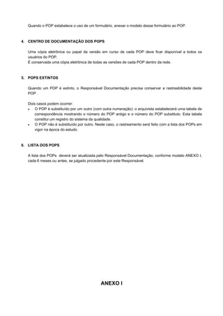Quando o POP estabelece o uso de um formulário, anexar o modelo desse formulário ao POP.
4. CENTRO DE DOCUMENTAÇÃO DOS POPS
Uma cópia eletrônica ou papel da versão em curso de cada POP deve ficar disponível a todos os
usuários do POP.
É conservada uma cópia eletrônica de todas as versões de cada POP dentro da rede.
5. POPS EXTINTOS
Quando um POP é extinto, o Responsável Documentação precisa conservar a rastreabilidade deste
POP .
Dois casos podem ocorrer:
• O POP é substituído por um outro (com outra numeração): o arquivista estabelecerá uma tabela de
correspondência mostrando o número do POP antigo e o número do POP substituto. Esta tabela
constitui um registro do sistema da qualidade.
• O POP não é substituído por outro. Neste caso, o rastreamento será feito com a lista dos POPs em
vigor na época do estudo.
6. LISTA DOS POPS
A lista dos POPs deverá ser atualizada pelo Responsável Documentação, conforme modelo ANEXO I,
cada 6 meses ou antes, se julgado procedente por este Responsável.
ANEXO I
 
