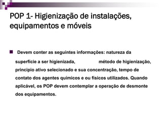 POP 1- Higienização de instalações,
equipamentos e móveis


 Devem conter as seguintes informações: natureza da
  superfície a ser higienizada,        método de higienização,
  principio ativo selecionado e sua concentração, tempo de
  contato dos agentes químicos e ou físicos utilizados. Quando
  aplicável, os POP devem contemplar a operação de desmonte
  dos equipamentos.
 