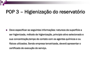 POP 3 – Higienização do reservatório


   Deve especificar as seguintes informações: natureza da superfície a
    ser higienizada, método de higienização, principio ativo selecionado e
    sua concentração,tempo de contato com os agentes químicos e ou
    físicos utilizados. Sendo empresa terceirizada, deverá apresentar o
    certificado de execução do serviço.
 