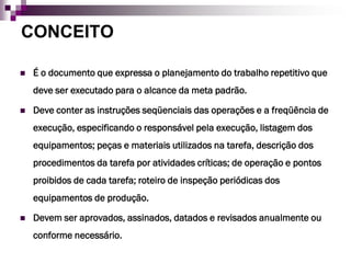 CONCEITO

   É o documento que expressa o planejamento do trabalho repetitivo que
    deve ser executado para o alcance da meta padrão.

   Deve conter as instruções seqüenciais das operações e a freqüência de
    execução, especificando o responsável pela execução, listagem dos
    equipamentos; peças e materiais utilizados na tarefa, descrição dos
    procedimentos da tarefa por atividades críticas; de operação e pontos
    proibidos de cada tarefa; roteiro de inspeção periódicas dos
    equipamentos de produção.

   Devem ser aprovados, assinados, datados e revisados anualmente ou
    conforme necessário.
 