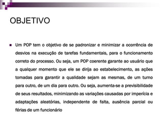 OBJETIVO

   Um POP tem o objetivo de se padronizar e minimizar a ocorrência de
    desvios na execução de tarefas fundamentais, para o funcionamento
    correto do processo. Ou seja, um POP coerente garante ao usuário que
    a qualquer momento que ele se dirija ao estabelecimento, as ações
    tomadas para garantir a qualidade sejam as mesmas, de um turno
    para outro, de um dia para outro. Ou seja, aumenta-se a previsibilidade
    de seus resultados, minimizando as variações causadas por imperícia e
    adaptações aleatórias, independente de falta, ausência parcial ou
    férias de um funcionário
 