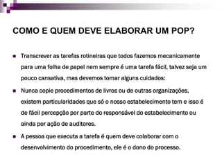 COMO E QUEM DEVE ELABORAR UM POP?

   Transcrever as tarefas rotineiras que todos fazemos mecanicamente
    para uma folha de papel nem sempre é uma tarefa fácil, talvez seja um
    pouco cansativa, mas devemos tomar alguns cuidados:

   Nunca copie procedimentos de livros ou de outras organizações,
    existem particularidades que só o nosso estabelecimento tem e isso é
    de fácil percepção por parte do responsável do estabelecimento ou
    ainda por ação de auditores.

   A pessoa que executa a tarefa é quem deve colaborar com o
    desenvolvimento do procedimento, ele é o dono do processo.
 