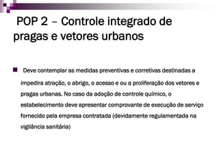 POP 2–Controle integrado de pragas e vetores urbanos 
Deve contemplar as medidas preventivas e corretivas destinadas a impedira atração, o abrigo, o acesso e ou a proliferação dos vetores e pragas urbanas. No caso da adoção de controle químico, o estabelecimento deve apresentar comprovante de execução de serviço fornecido pela empresa contratada (devidamente regulamentada na vigilância sanitária)  