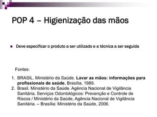 POP 4–Higienização das mãos 
Deve especificar o produto a ser utilizado e a técnica a ser seguida 
1.BRASIL. Ministério da Saúde. Lavar as mãos: informações para profissionais de saúde. Brasília, 1989. 
2.Brasil. Ministério da Saúde. Agência Nacional de Vigilância Sanitária. Serviços Odontológicos: Prevenção e Controle de Riscos / Ministério da Saúde, Agência Nacional de Vigilância Sanitária. –Brasília: Ministério da Saúde, 2006. 
Fontes:  