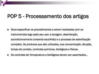 POP 5-Processamento dos artigos 
Deve especificar os procedimentos a serem realizados com os instrumentais logo após seu uso: a lavagem, desinfecção, acondicionamento (material escolhido) e o processo de esterilização completo. Os produtos que são utilizados, sua concentração, diluição, tempo de contato, controles químicos, biológicos e físicos. 
Os controles de Temperatura e biológicos devem ser assentados…  