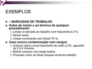 EXEMPLOS 
–BANCADAS DE TRABALHO 
Antes de iniciar e ao término de qualquer procedimento 
Limpar a bancada de trabalho com hipoclorito à 2 % 
Deixar secar 
Limpar novamente com álcool 70 %; 
Caso ocorra contaminação com sangue 
Colocar sobre o local hipoclorito de sódio à 2%, aguardar de 2 a 5 minutos; 
Retirar excesso com papel toalha; 
Proceder como se fosse limpeza inicial de trabalho  