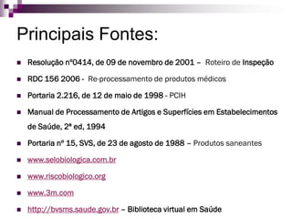 Principais Fontes: 
Resolução nº0414, de 09 de novembro de 2001 –Roteiro de Inspeção 
RDC 156 2006 -Re-processamento de produtos médicos 
Portaria 2.216, de 12 de maio de 1998 -PCIH 
Manual de Processamento de Artigos e Superfícies em Estabelecimentos de Saúde, 2ª ed, 1994 
Portaria nº 15, SVS, de 23 de agosto de 1988 –Produtos saneantes 
www.selobiologica.com.br 
www.riscobiologico.org 
www.3m.com 
http://bvsms.saude.gov.br–Biblioteca virtual em Saúde 
